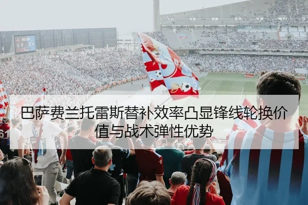 巴萨费兰托雷斯替补效率凸显锋线轮换价值与战术弹性优势