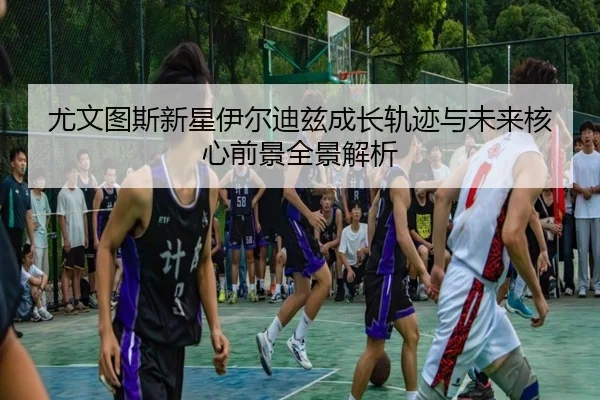 尤文图斯新星伊尔迪兹成长轨迹与未来核心前景全景解析