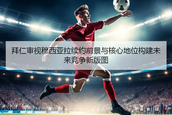 拜仁审视穆西亚拉续约前景与核心地位构建未来竞争新版图