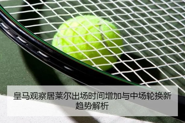 皇马观察居莱尔出场时间增加与中场轮换新趋势解析