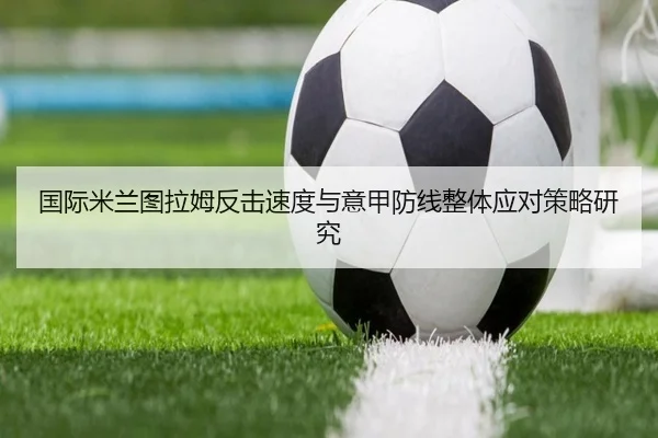国际米兰图拉姆反击速度与意甲防线整体应对策略研究
