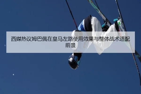西媒热议姆巴佩在皇马左路使用效果与整体战术适配前景