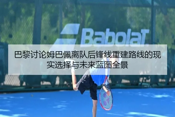 巴黎讨论姆巴佩离队后锋线重建路线的现实选择与未来蓝图全景