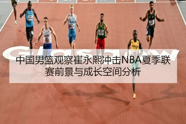 中国男篮观察崔永熙冲击NBA夏季联赛前景与成长空间分析
