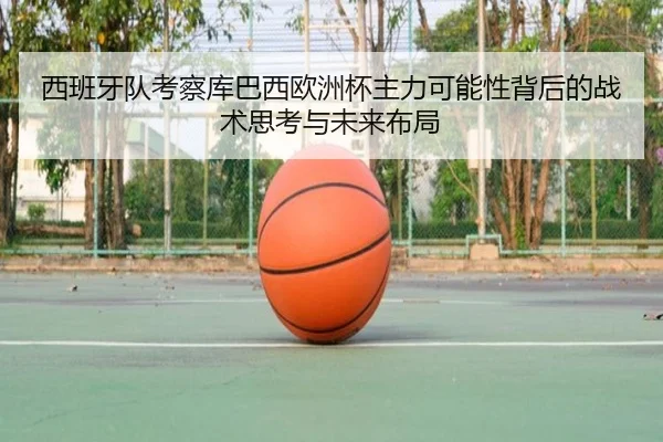 西班牙队考察库巴西欧洲杯主力可能性背后的战术思考与未来布局