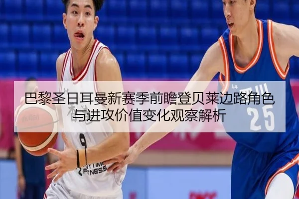 巴黎圣日耳曼新赛季前瞻登贝莱边路角色与进攻价值变化观察解析