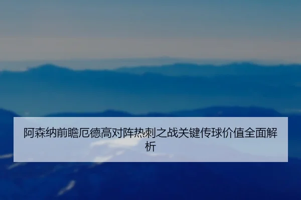 阿森纳前瞻厄德高对阵热刺之战关键传球价值全面解析