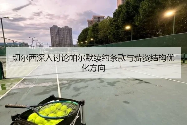 切尔西深入讨论帕尔默续约条款与薪资结构优化方向