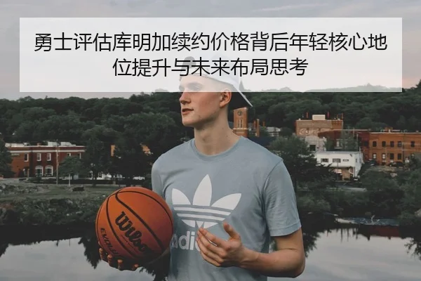 勇士评估库明加续约价格背后年轻核心地位提升与未来布局思考