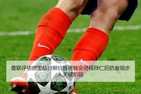 曼联评估德里赫特报价推进转会进程拜仁后防重组步入关键阶段