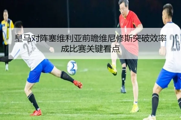 皇马对阵塞维利亚前瞻维尼修斯突破效率成比赛关键看点
