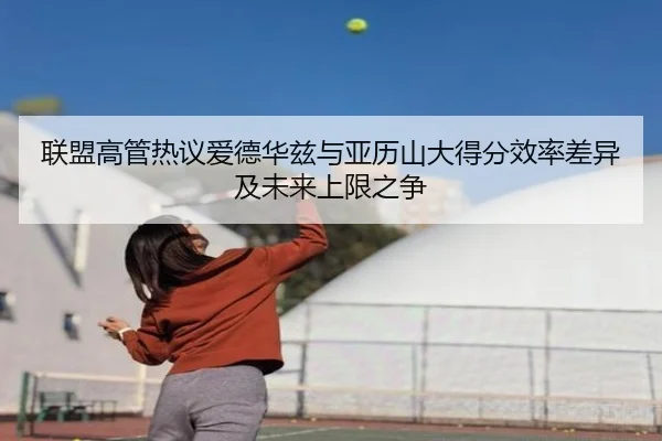 联盟高管热议爱德华兹与亚历山大得分效率差异及未来上限之争