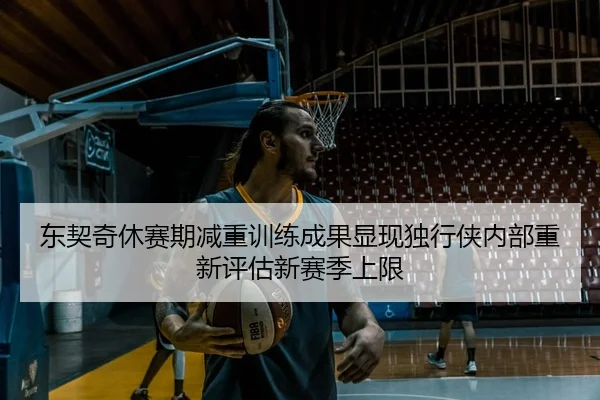 东契奇休赛期减重训练成果显现独行侠内部重新评估新赛季上限